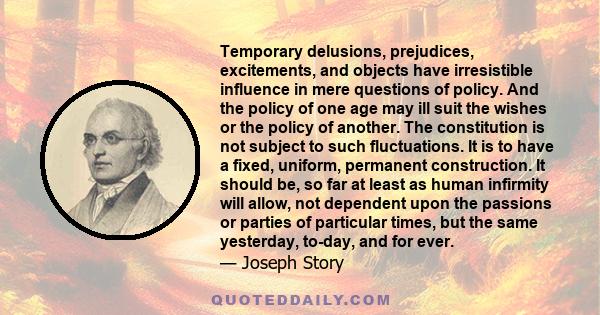 Temporary delusions, prejudices, excitements, and objects have irresistible influence in mere questions of policy. And the policy of one age may ill suit the wishes or the policy of another. The constitution is not