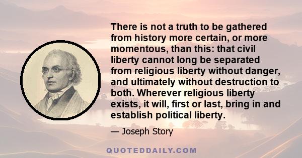 There is not a truth to be gathered from history more certain, or more momentous, than this: that civil liberty cannot long be separated from religious liberty without danger, and ultimately without destruction to both.