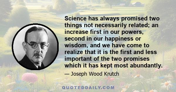 Science has always promised two things not necessarily related; an increase first in our powers, second in our happiness or wisdom, and we have come to realize that it is the first and less important of the two promises