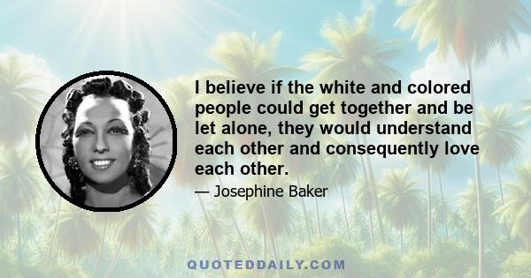 I believe if the white and colored people could get together and be let alone, they would understand each other and consequently love each other.