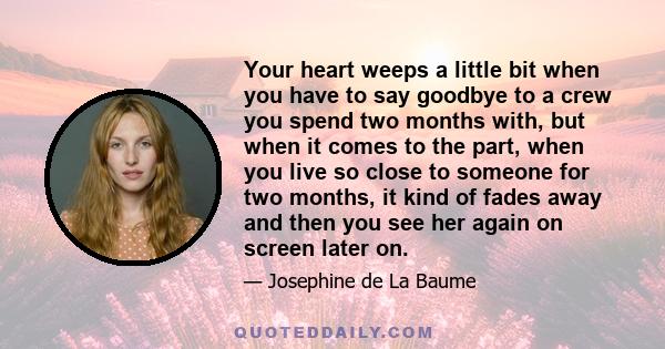 Your heart weeps a little bit when you have to say goodbye to a crew you spend two months with, but when it comes to the part, when you live so close to someone for two months, it kind of fades away and then you see her