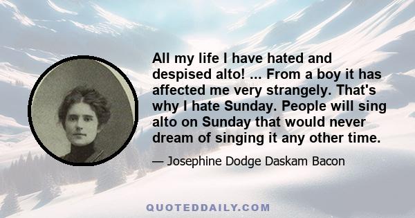 All my life I have hated and despised alto! ... From a boy it has affected me very strangely. That's why I hate Sunday. People will sing alto on Sunday that would never dream of singing it any other time.