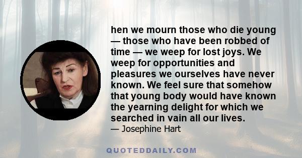 hen we mourn those who die young — those who have been robbed of time — we weep for lost joys. We weep for opportunities and pleasures we ourselves have never known. We feel sure that somehow that young body would have