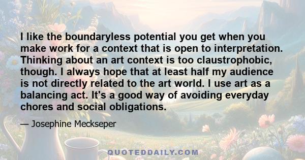 I like the boundaryless potential you get when you make work for a context that is open to interpretation. Thinking about an art context is too claustrophobic, though. I always hope that at least half my audience is not