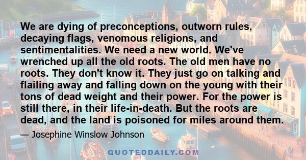 We are dying of preconceptions, outworn rules, decaying flags, venomous religions, and sentimentalities. We need a new world. We've wrenched up all the old roots. The old men have no roots. They don't know it. They just