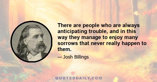 There are people who are always anticipating trouble, and in this way they manage to enjoy many sorrows that never really happen to them.