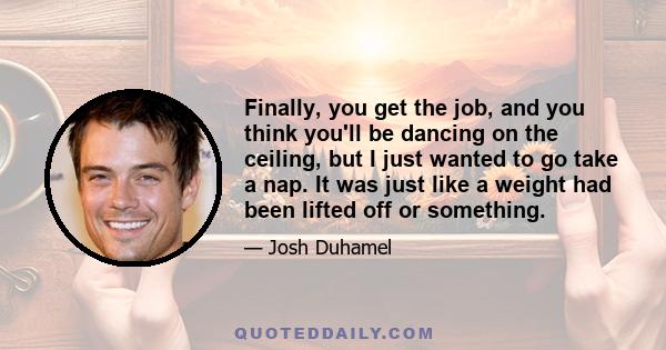 Finally, you get the job, and you think you'll be dancing on the ceiling, but I just wanted to go take a nap. It was just like a weight had been lifted off or something.