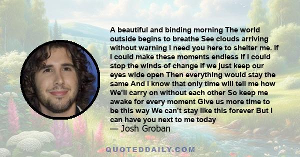 A beautiful and binding morning The world outside begins to breathe See clouds arriving without warning I need you here to shelter me. If I could make these moments endless If I could stop the winds of change If we just
