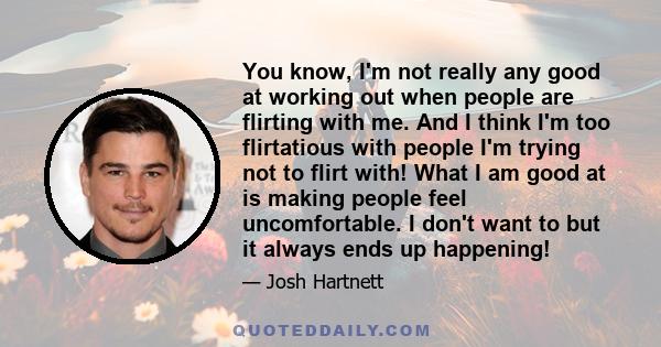 You know, I'm not really any good at working out when people are flirting with me. And I think I'm too flirtatious with people I'm trying not to flirt with! What I am good at is making people feel uncomfortable. I don't