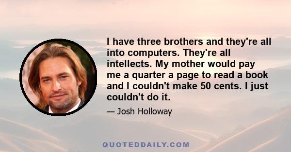 I have three brothers and they're all into computers. They're all intellects. My mother would pay me a quarter a page to read a book and I couldn't make 50 cents. I just couldn't do it.