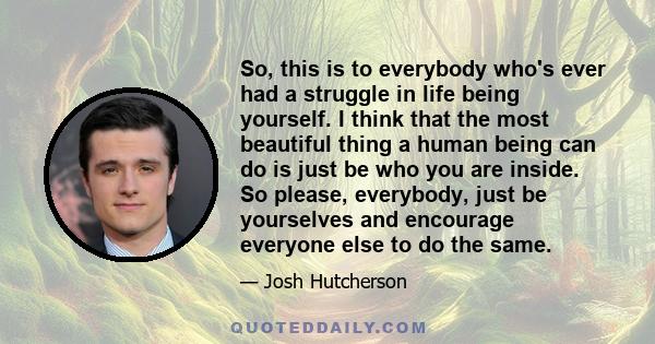 So, this is to everybody who's ever had a struggle in life being yourself. I think that the most beautiful thing a human being can do is just be who you are inside. So please, everybody, just be yourselves and encourage