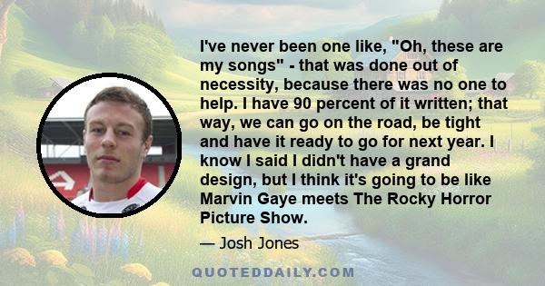 I've never been one like, Oh, these are my songs - that was done out of necessity, because there was no one to help. I have 90 percent of it written; that way, we can go on the road, be tight and have it ready to go for