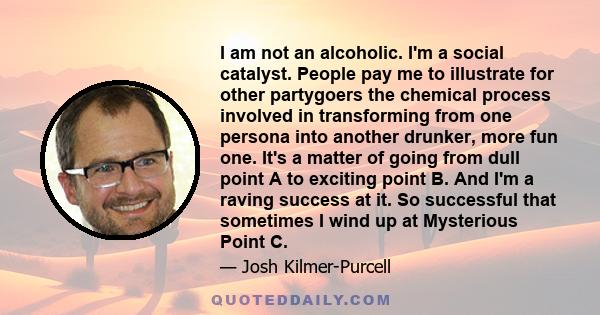 I am not an alcoholic. I'm a social catalyst. People pay me to illustrate for other partygoers the chemical process involved in transforming from one persona into another drunker, more fun one. It's a matter of going