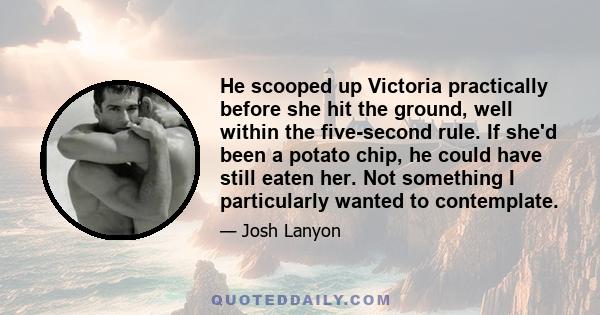 He scooped up Victoria practically before she hit the ground, well within the five-second rule. If she'd been a potato chip, he could have still eaten her. Not something I particularly wanted to contemplate.