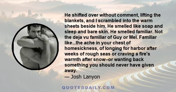 He shifted over without comment, lifting the blankets, and I scrambled into the warm sheets beside him. He smelled like soap and sleep and bare skin. He smelled familiar. Not the deja vu familiar of Guy or Mel. Familiar