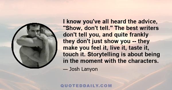 I know you've all heard the advice, Show, don't tell. The best writers don't tell you, and quite frankly they don't just show you -- they make you feel it, live it, taste it, touch it. Storytelling is about being in the