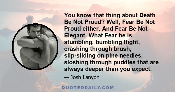 You know that thing about Death Be Not Proud? Well, Fear Be Not Proud either. And Fear Be Not Elegant. What Fear be is stumbling, bumbling flight, crashing through brush, slip-sliding on pine needles, sloshing through
