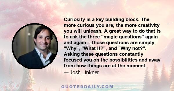 Curiosity is a key building block. The more curious you are, the more creativity you will unleash. A great way to do that is to ask the three magic questions again and again... those questions are simply, Why, What if?,