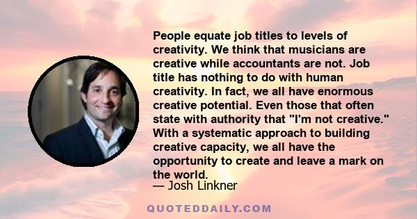 People equate job titles to levels of creativity. We think that musicians are creative while accountants are not. Job title has nothing to do with human creativity. In fact, we all have enormous creative potential. Even