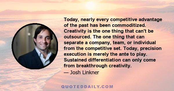 Today, nearly every competitive advantage of the past has been commoditized. Creativity is the one thing that can't be outsourced. The one thing that can separate a company, team, or individual from the competitive set.