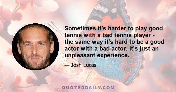 Sometimes it's harder to play good tennis with a bad tennis player - the same way it's hard to be a good actor with a bad actor. It's just an unpleasant experience.