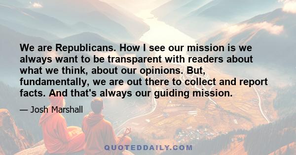 We are Republicans. How I see our mission is we always want to be transparent with readers about what we think, about our opinions. But, fundamentally, we are out there to collect and report facts. And that's always our