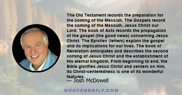 The Old Testament records the preparation for the coming of the Messiah. The Gospels record the coming of the Messiah, Jesus Christ our Lord. The book of Acts records the propagation of the gospel (the good news)