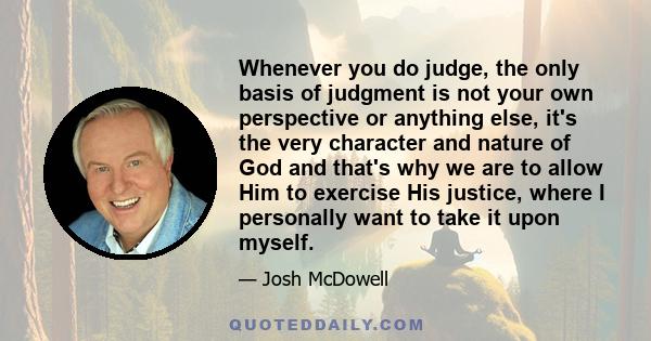 Whenever you do judge, the only basis of judgment is not your own perspective or anything else, it's the very character and nature of God and that's why we are to allow Him to exercise His justice, where I personally