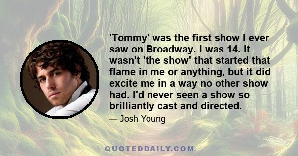 'Tommy' was the first show I ever saw on Broadway. I was 14. It wasn't 'the show' that started that flame in me or anything, but it did excite me in a way no other show had. I'd never seen a show so brilliantly cast and