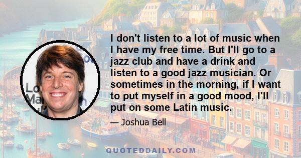 I don't listen to a lot of music when I have my free time. But I'll go to a jazz club and have a drink and listen to a good jazz musician. Or sometimes in the morning, if I want to put myself in a good mood, I'll put on