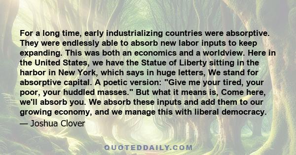 For a long time, early industrializing countries were absorptive. They were endlessly able to absorb new labor inputs to keep expanding. This was both an economics and a worldview. Here in the United States, we have the