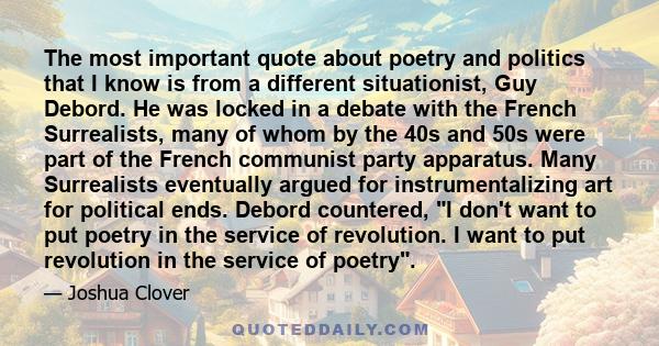 The most important quote about poetry and politics that I know is from a different situationist, Guy Debord. He was locked in a debate with the French Surrealists, many of whom by the 40s and 50s were part of the French