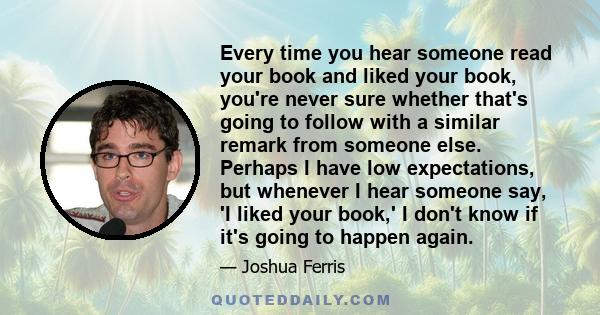 Every time you hear someone read your book and liked your book, you're never sure whether that's going to follow with a similar remark from someone else. Perhaps I have low expectations, but whenever I hear someone say,