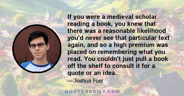 If you were a medieval scholar reading a book, you knew that there was a reasonable likelihood you'd never see that particular text again, and so a high premium was placed on remembering what you read. You couldn't just