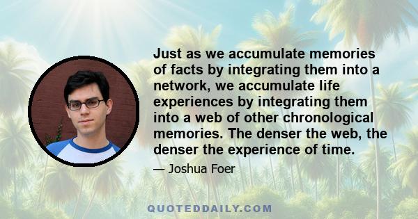 Just as we accumulate memories of facts by integrating them into a network, we accumulate life experiences by integrating them into a web of other chronological memories. The denser the web, the denser the experience of