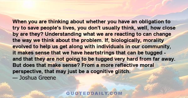 When you are thinking about whether you have an obligation to try to save people's lives, you don't usually think, well, how close by are they? Understanding what we are reacting to can change the way we think about the