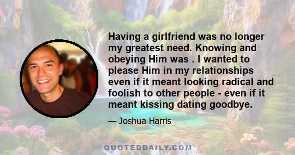 Having a girlfriend was no longer my greatest need. Knowing and obeying Him was . I wanted to please Him in my relationships even if it meant looking radical and foolish to other people - even if it meant kissing dating