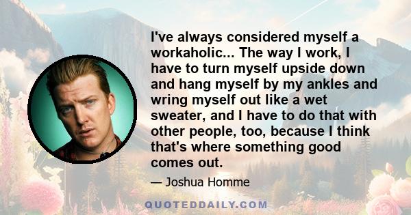 I've always considered myself a workaholic... The way I work, I have to turn myself upside down and hang myself by my ankles and wring myself out like a wet sweater, and I have to do that with other people, too, because
