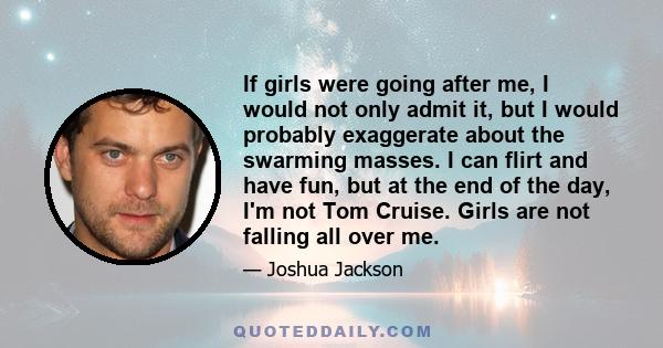 If girls were going after me, I would not only admit it, but I would probably exaggerate about the swarming masses. I can flirt and have fun, but at the end of the day, I'm not Tom Cruise. Girls are not falling all over