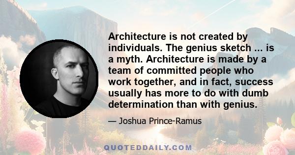 Architecture is not created by individuals. The genius sketch ... is a myth. Architecture is made by a team of committed people who work together, and in fact, success usually has more to do with dumb determination than
