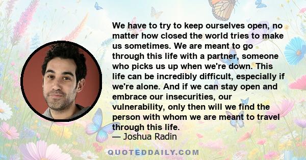 We have to try to keep ourselves open, no matter how closed the world tries to make us sometimes. We are meant to go through this life with a partner, someone who picks us up when we're down. This life can be incredibly