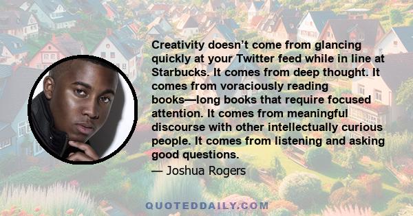 Creativity doesn’t come from glancing quickly at your Twitter feed while in line at Starbucks. It comes from deep thought. It comes from voraciously reading books—long books that require focused attention. It comes from
