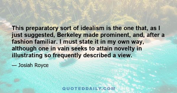 This preparatory sort of idealism is the one that, as I just suggested, Berkeley made prominent, and, after a fashion familiar. I must state it in my own way, although one in vain seeks to attain novelty in illustrating