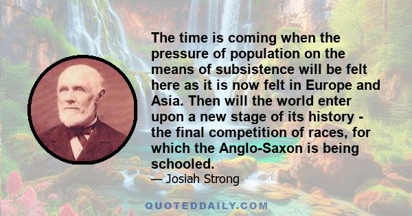 The time is coming when the pressure of population on the means of subsistence will be felt here as it is now felt in Europe and Asia. Then will the world enter upon a new stage of its history - the final competition of