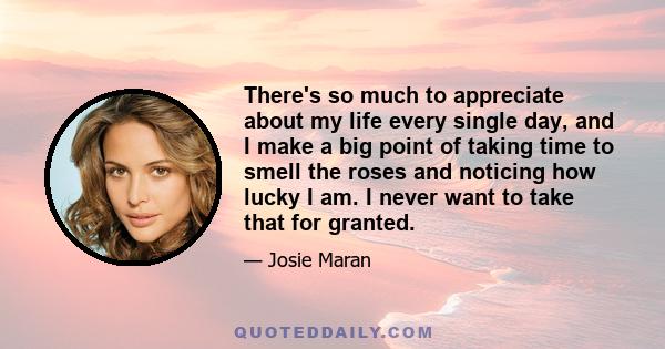 There's so much to appreciate about my life every single day, and I make a big point of taking time to smell the roses and noticing how lucky I am. I never want to take that for granted.