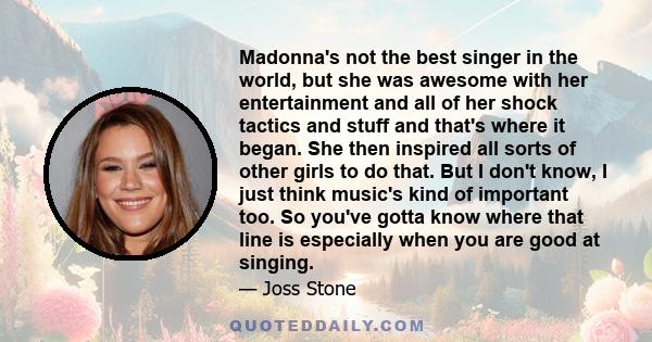 Madonna's not the best singer in the world, but she was awesome with her entertainment and all of her shock tactics and stuff and that's where it began. She then inspired all sorts of other girls to do that. But I don't