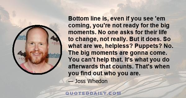 Bottom line is, even if you see 'em coming, you're not ready for the big moments. No one asks for their life to change, not really. But it does. So what are we, helpless? Puppets? No. The big moments are gonna come. You