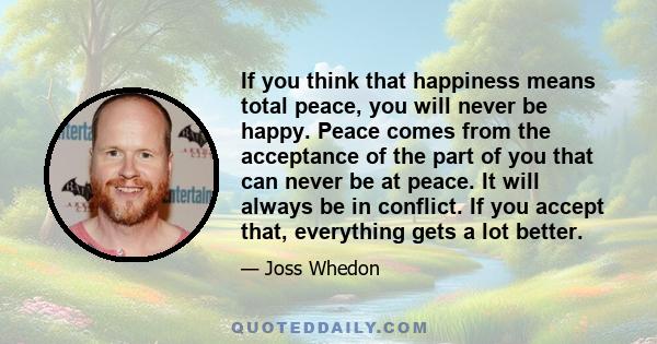 If you think that happiness means total peace, you will never be happy. Peace comes from the acceptance of the part of you that can never be at peace. It will always be in conflict. If you accept that, everything gets a