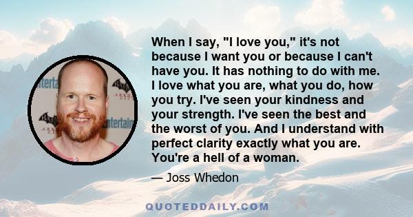 When I say, I love you, it's not because I want you or because I can't have you. It has nothing to do with me. I love what you are, what you do, how you try. I've seen your kindness and your strength. I've seen the best