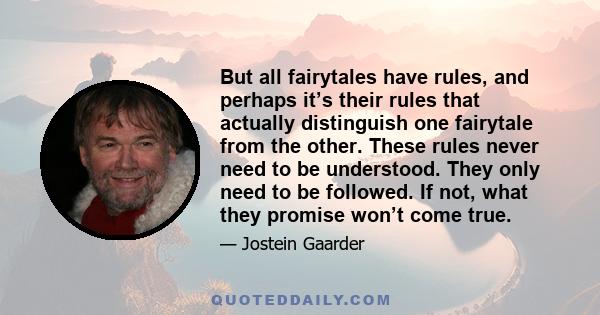 But all fairytales have rules, and perhaps it’s their rules that actually distinguish one fairytale from the other. These rules never need to be understood. They only need to be followed. If not, what they promise won’t